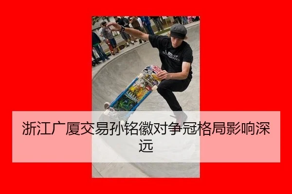 浙江广厦交易孙铭徽对争冠格局影响深远
